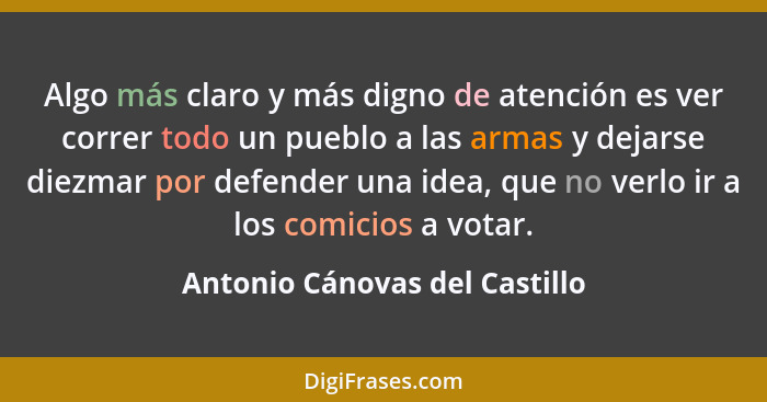 Algo más claro y más digno de atención es ver correr todo un pueblo a las armas y dejarse diezmar por defender una idea... - Antonio Cánovas del Castillo