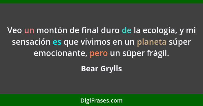 Veo un montón de final duro de la ecología, y mi sensación es que vivimos en un planeta súper emocionante, pero un súper frágil.... - Bear Grylls