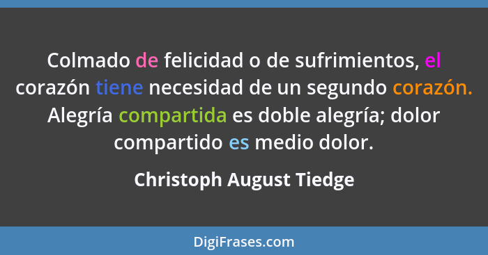 Colmado de felicidad o de sufrimientos, el corazón tiene necesidad de un segundo corazón. Alegría compartida es doble alegrí... - Christoph August Tiedge