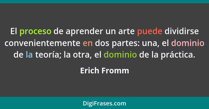 El proceso de aprender un arte puede dividirse convenientemente en dos partes: una, el dominio de la teoría; la otra, el dominio de la p... - Erich Fromm