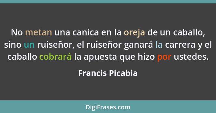 No metan una canica en la oreja de un caballo, sino un ruiseñor, el ruiseñor ganará la carrera y el caballo cobrará la apuesta que h... - Francis Picabia