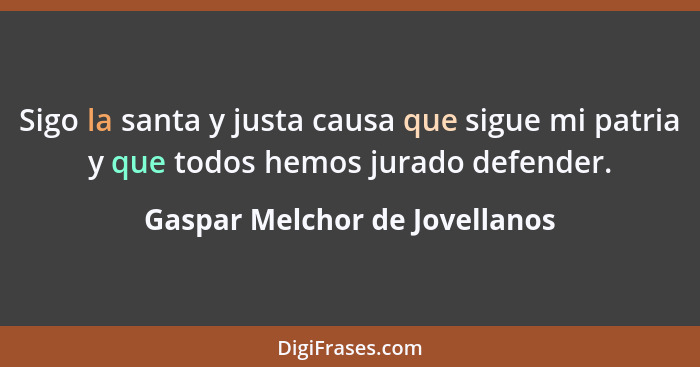 Sigo la santa y justa causa que sigue mi patria y que todos hemos jurado defender.... - Gaspar Melchor de Jovellanos