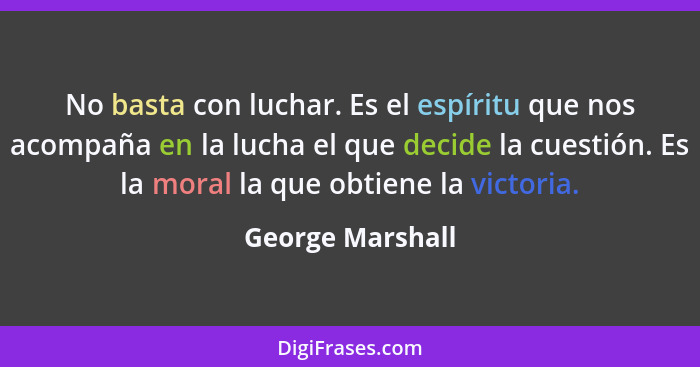 No basta con luchar. Es el espíritu que nos acompaña en la lucha el que decide la cuestión. Es la moral la que obtiene la victoria.... - George Marshall