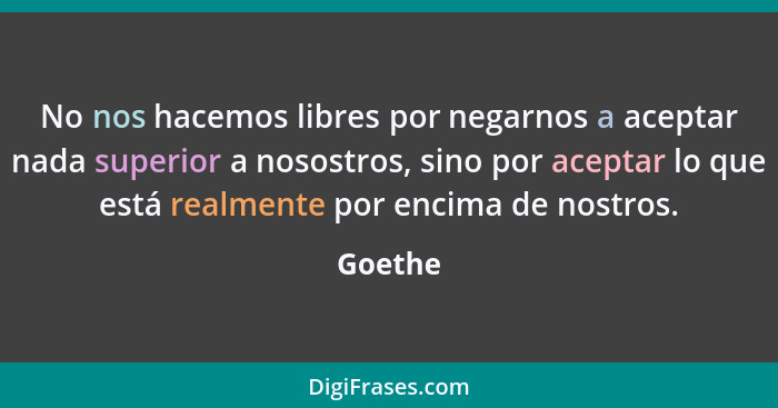 No nos hacemos libres por negarnos a aceptar nada superior a nosostros, sino por aceptar lo que está realmente por encima de nostros.... - Goethe
