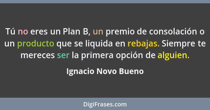 Tú no eres un Plan B, un premio de consolación o un producto que se liquida en rebajas. Siempre te mereces ser la primera opción... - Ignacio Novo Bueno