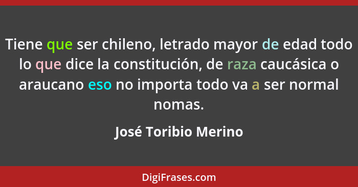 Tiene que ser chileno, letrado mayor de edad todo lo que dice la constitución, de raza caucásica o araucano eso no importa todo... - José Toribio Merino