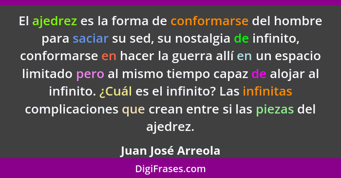 El ajedrez es la forma de conformarse del hombre para saciar su sed, su nostalgia de infinito, conformarse en hacer la guerra allí... - Juan José Arreola