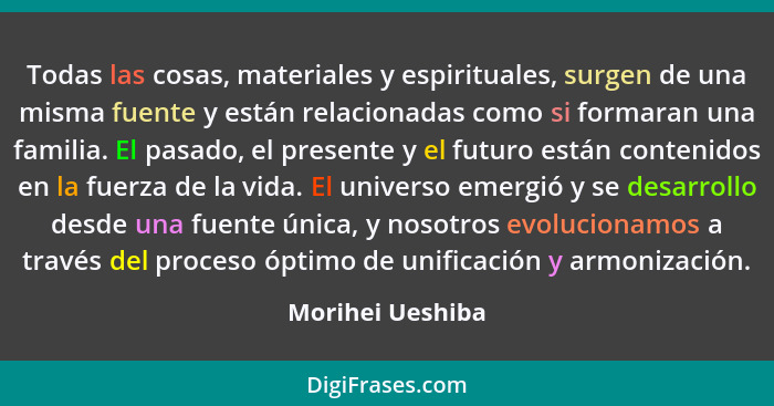 Todas las cosas, materiales y espirituales, surgen de una misma fuente y están relacionadas como si formaran una familia. El pasado,... - Morihei Ueshiba