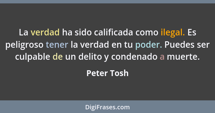 La verdad ha sido calificada como ilegal. Es peligroso tener la verdad en tu poder. Puedes ser culpable de un delito y condenado a muerte... - Peter Tosh