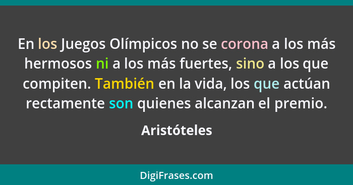 En los Juegos Olímpicos no se corona a los más hermosos ni a los más fuertes, sino a los que compiten. También en la vida, los que actúa... - Aristóteles