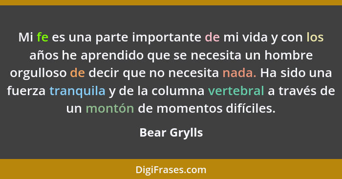 Mi fe es una parte importante de mi vida y con los años he aprendido que se necesita un hombre orgulloso de decir que no necesita nada.... - Bear Grylls