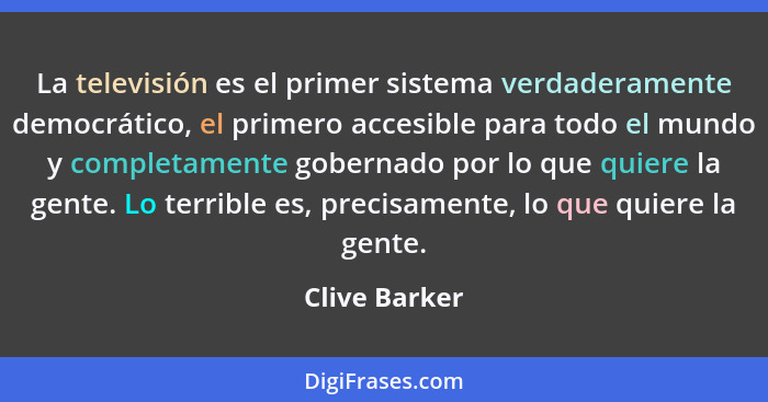 La televisión es el primer sistema verdaderamente democrático, el primero accesible para todo el mundo y completamente gobernado por lo... - Clive Barker