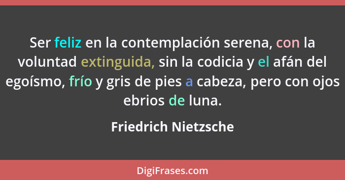 Ser feliz en la contemplación serena, con la voluntad extinguida, sin la codicia y el afán del egoísmo, frío y gris de pies a ca... - Friedrich Nietzsche