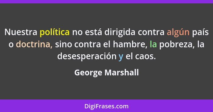 Nuestra política no está dirigida contra algún país o doctrina, sino contra el hambre, la pobreza, la desesperación y el caos.... - George Marshall