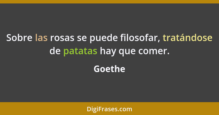 Sobre las rosas se puede filosofar, tratándose de patatas hay que comer.... - Goethe