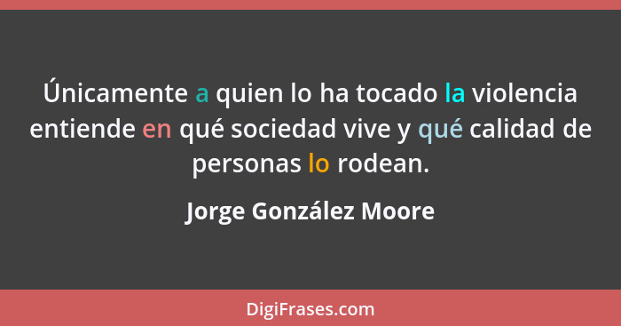 Únicamente a quien lo ha tocado la violencia entiende en qué sociedad vive y qué calidad de personas lo rodean.... - Jorge González Moore