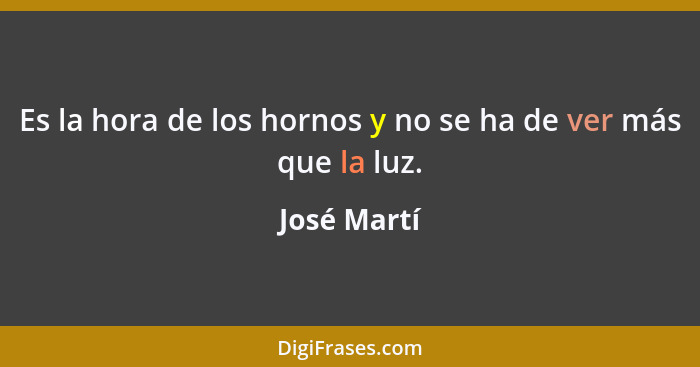 Es la hora de los hornos y no se ha de ver más que la luz.... - José Martí