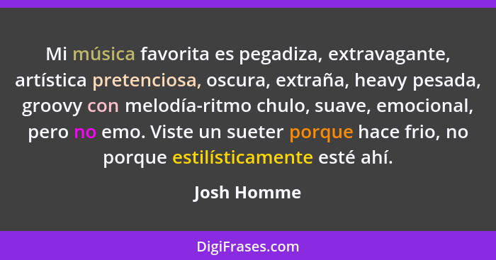 Mi música favorita es pegadiza, extravagante, artística pretenciosa, oscura, extraña, heavy pesada, groovy con melodía-ritmo chulo, suave... - Josh Homme