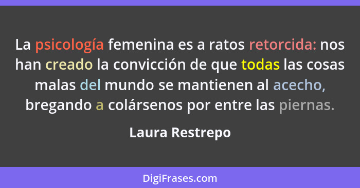 La psicología femenina es a ratos retorcida: nos han creado la convicción de que todas las cosas malas del mundo se mantienen al acec... - Laura Restrepo