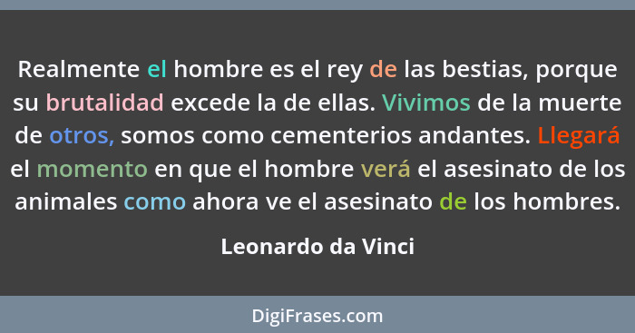 Realmente el hombre es el rey de las bestias, porque su brutalidad excede la de ellas. Vivimos de la muerte de otros, somos como c... - Leonardo da Vinci