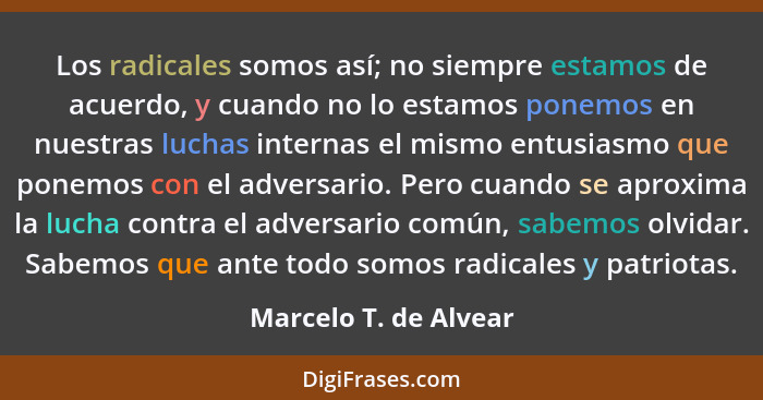 Los radicales somos así; no siempre estamos de acuerdo, y cuando no lo estamos ponemos en nuestras luchas internas el mismo ent... - Marcelo T. de Alvear