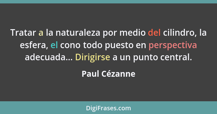 Tratar a la naturaleza por medio del cilindro, la esfera, el cono todo puesto en perspectiva adecuada... Dirigirse a un punto central.... - Paul Cézanne