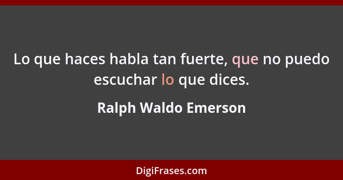 Lo que haces habla tan fuerte, que no puedo escuchar lo que dices.... - Ralph Waldo Emerson