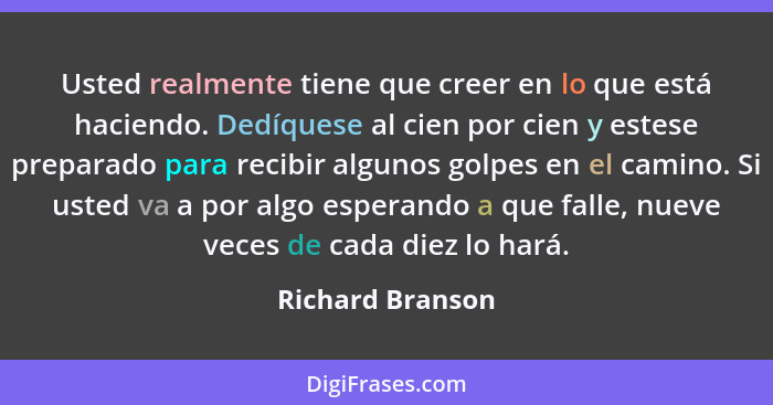 Usted realmente tiene que creer en lo que está haciendo. Dedíquese al cien por cien y estese preparado para recibir algunos golpes e... - Richard Branson