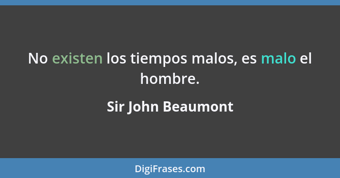 No existen los tiempos malos, es malo el hombre.... - Sir John Beaumont