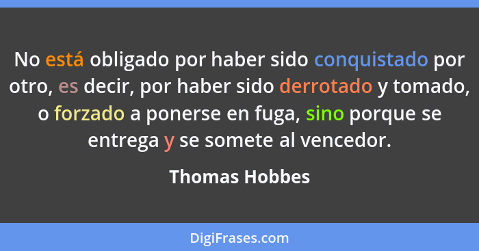 No está obligado por haber sido conquistado por otro, es decir, por haber sido derrotado y tomado, o forzado a ponerse en fuga, sino p... - Thomas Hobbes