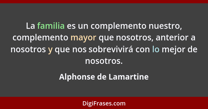 La familia es un complemento nuestro, complemento mayor que nosotros, anterior a nosotros y que nos sobrevivirá con lo mejor d... - Alphonse de Lamartine