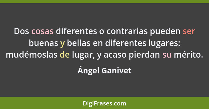 Dos cosas diferentes o contrarias pueden ser buenas y bellas en diferentes lugares: mudémoslas de lugar, y acaso pierdan su mérito.... - Ángel Ganivet