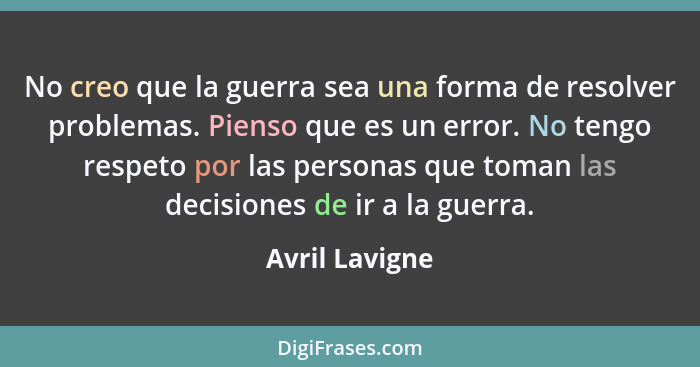 No creo que la guerra sea una forma de resolver problemas. Pienso que es un error. No tengo respeto por las personas que toman las dec... - Avril Lavigne