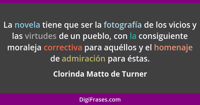 La novela tiene que ser la fotografía de los vicios y las virtudes de un pueblo, con la consiguiente moraleja correctiva pa... - Clorinda Matto de Turner