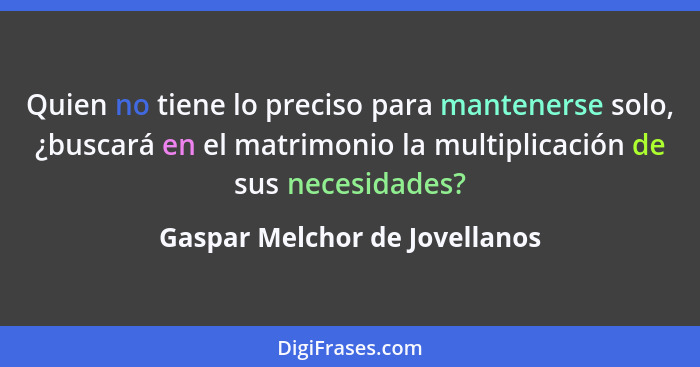 Quien no tiene lo preciso para mantenerse solo, ¿buscará en el matrimonio la multiplicación de sus necesidades?... - Gaspar Melchor de Jovellanos