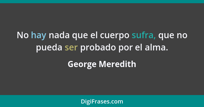 No hay nada que el cuerpo sufra, que no pueda ser probado por el alma.... - George Meredith