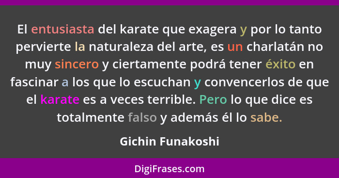 El entusiasta del karate que exagera y por lo tanto pervierte la naturaleza del arte, es un charlatán no muy sincero y ciertamente... - Gichin Funakoshi
