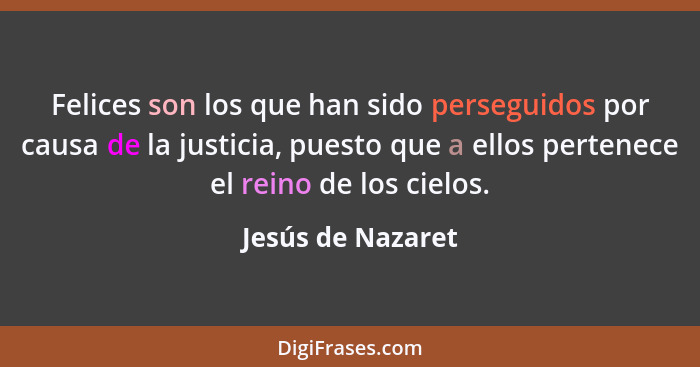 Felices son los que han sido perseguidos por causa de la justicia, puesto que a ellos pertenece el reino de los cielos.... - Jesús de Nazaret