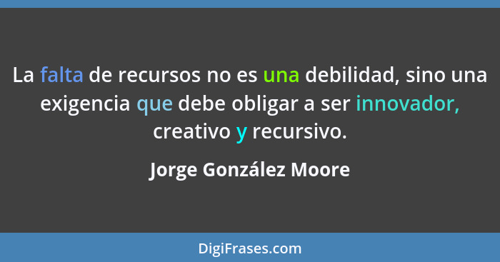 La falta de recursos no es una debilidad, sino una exigencia que debe obligar a ser innovador, creativo y recursivo.... - Jorge González Moore