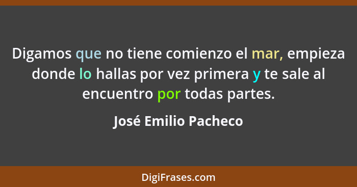 Digamos que no tiene comienzo el mar, empieza donde lo hallas por vez primera y te sale al encuentro por todas partes.... - José Emilio Pacheco