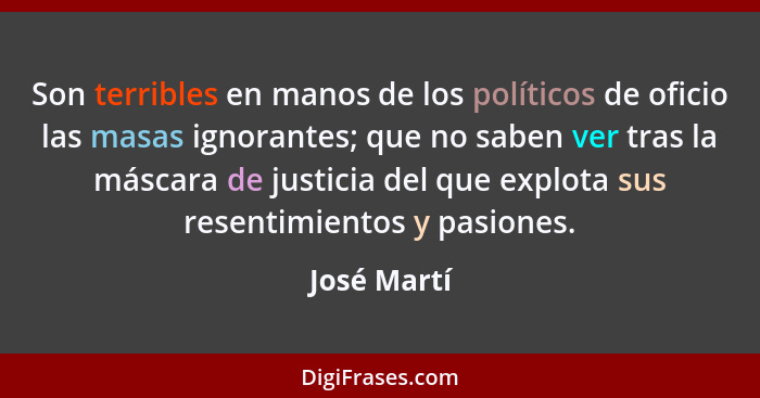 Son terribles en manos de los políticos de oficio las masas ignorantes; que no saben ver tras la máscara de justicia del que explota sus... - José Martí