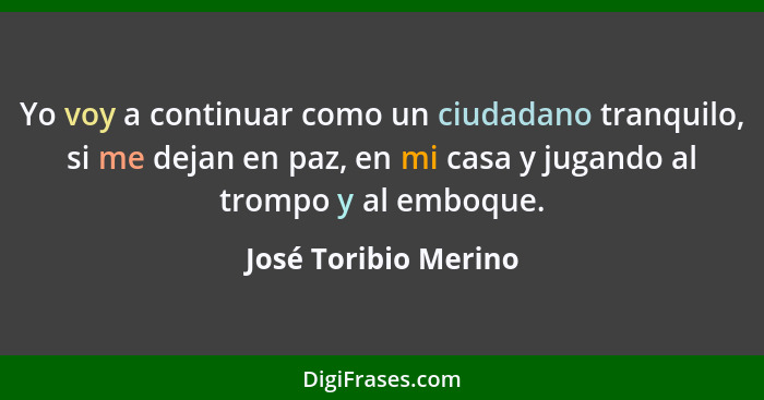 Yo voy a continuar como un ciudadano tranquilo, si me dejan en paz, en mi casa y jugando al trompo y al emboque.... - José Toribio Merino