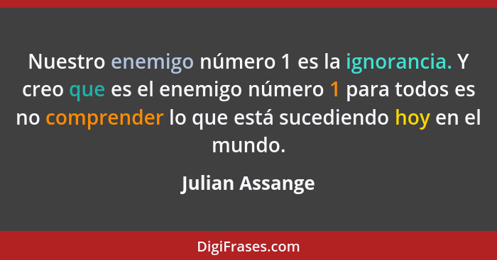 Nuestro enemigo número 1 es la ignorancia. Y creo que es el enemigo número 1 para todos es no comprender lo que está sucediendo hoy e... - Julian Assange