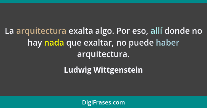 La arquitectura exalta algo. Por eso, allí donde no hay nada que exaltar, no puede haber arquitectura.... - Ludwig Wittgenstein