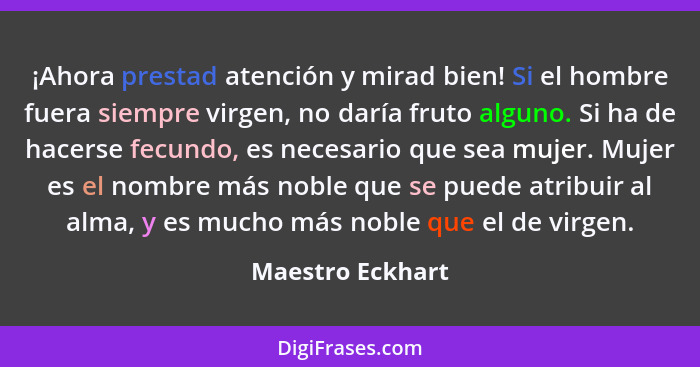 ¡Ahora prestad atención y mirad bien! Si el hombre fuera siempre virgen, no daría fruto alguno. Si ha de hacerse fecundo, es necesar... - Maestro Eckhart