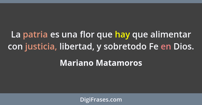 La patria es una flor que hay que alimentar con justicia, libertad, y sobretodo Fe en Dios.... - Mariano Matamoros