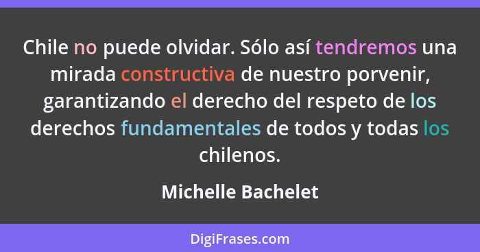 Chile no puede olvidar. Sólo así tendremos una mirada constructiva de nuestro porvenir, garantizando el derecho del respeto de los... - Michelle Bachelet