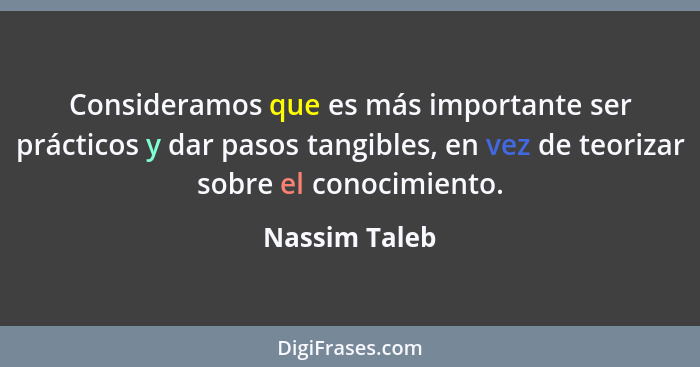 Consideramos que es más importante ser prácticos y dar pasos tangibles, en vez de teorizar sobre el conocimiento.... - Nassim Taleb