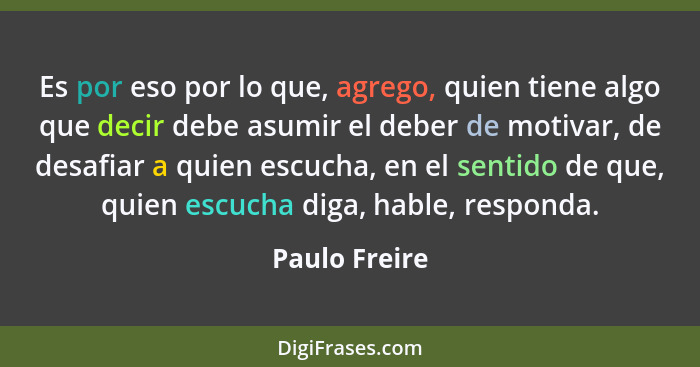 Es por eso por lo que, agrego, quien tiene algo que decir debe asumir el deber de motivar, de desafiar a quien escucha, en el sentido d... - Paulo Freire