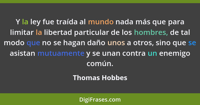 Y la ley fue traída al mundo nada más que para limitar la libertad particular de los hombres, de tal modo que no se hagan daño unos a... - Thomas Hobbes